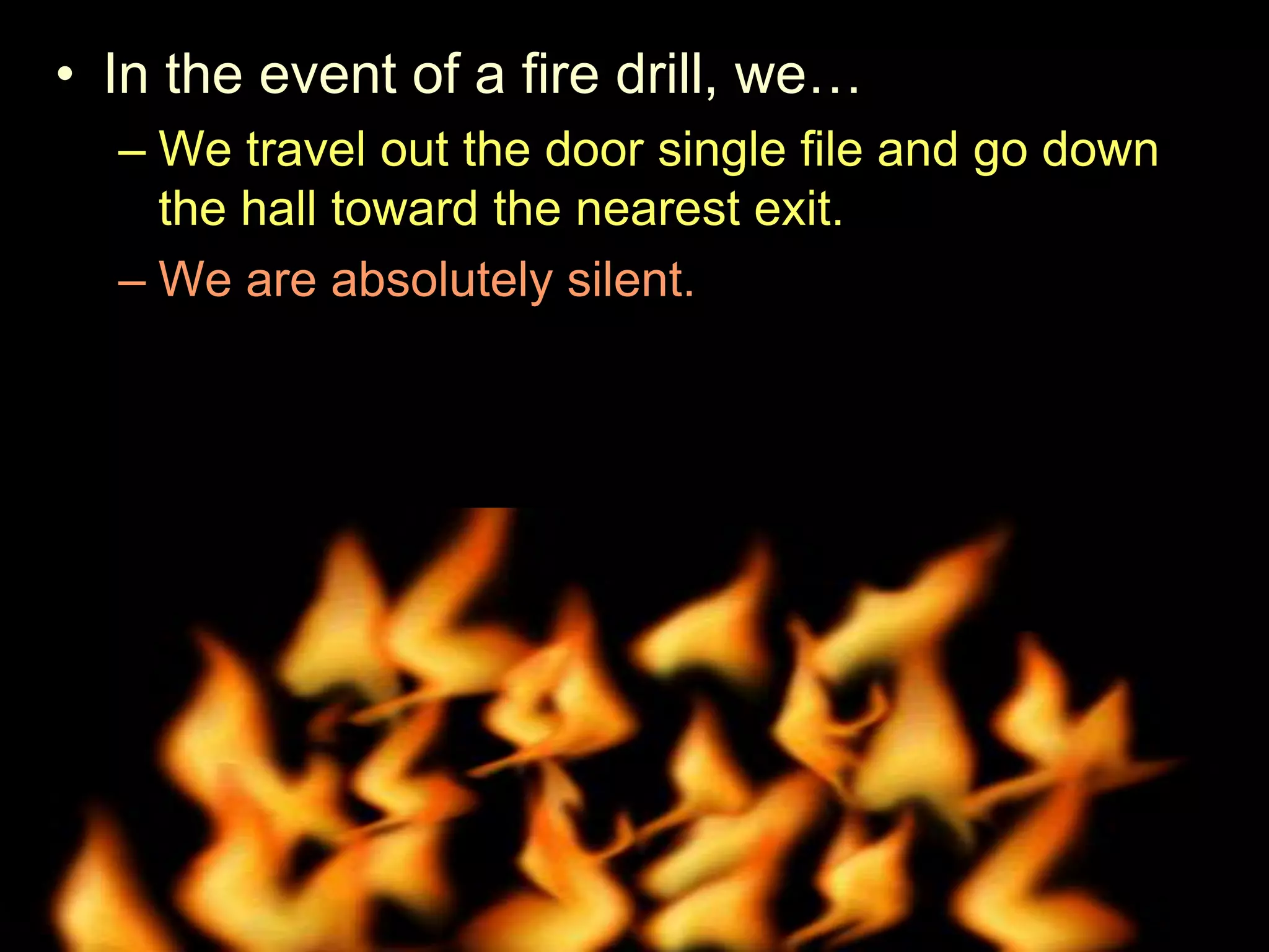 • In the event of a fire drill, we…
– We travel out the door single file and go down
the hall toward the nearest exit.
– We are absolutely silent.
– Remain silent as attendance is taken.
• Try and shut windows and lights off when we leave.
 
