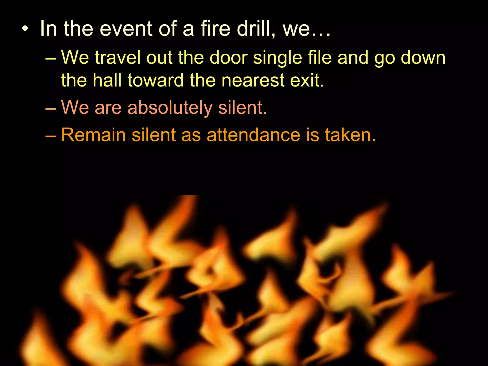 • In the event of a fire drill, we…
– We travel out the door single file and go down
the hall toward the nearest exit.
– We are absolutely silent.
– Remain silent as attendance is taken.
• Try and shut windows and lights off when we leave.
 