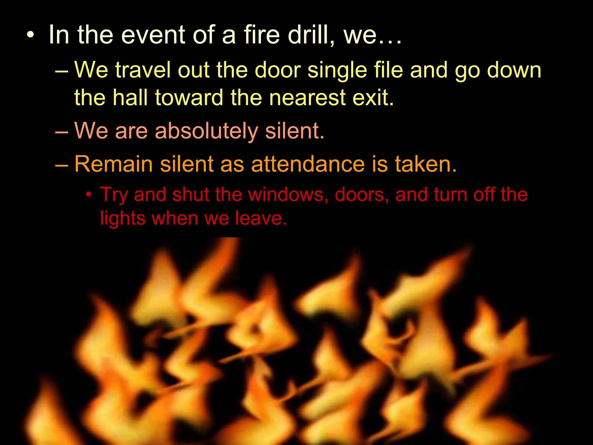 • In the event of a fire drill, we…
– We travel out the door single file and go down
the hall toward the nearest exit.
– We are absolutely silent.
– Remain silent as attendance is taken.
• Try and shut the windows, doors, and turn off the
lights when we leave.
• Why do we shut the windows and doors?
 