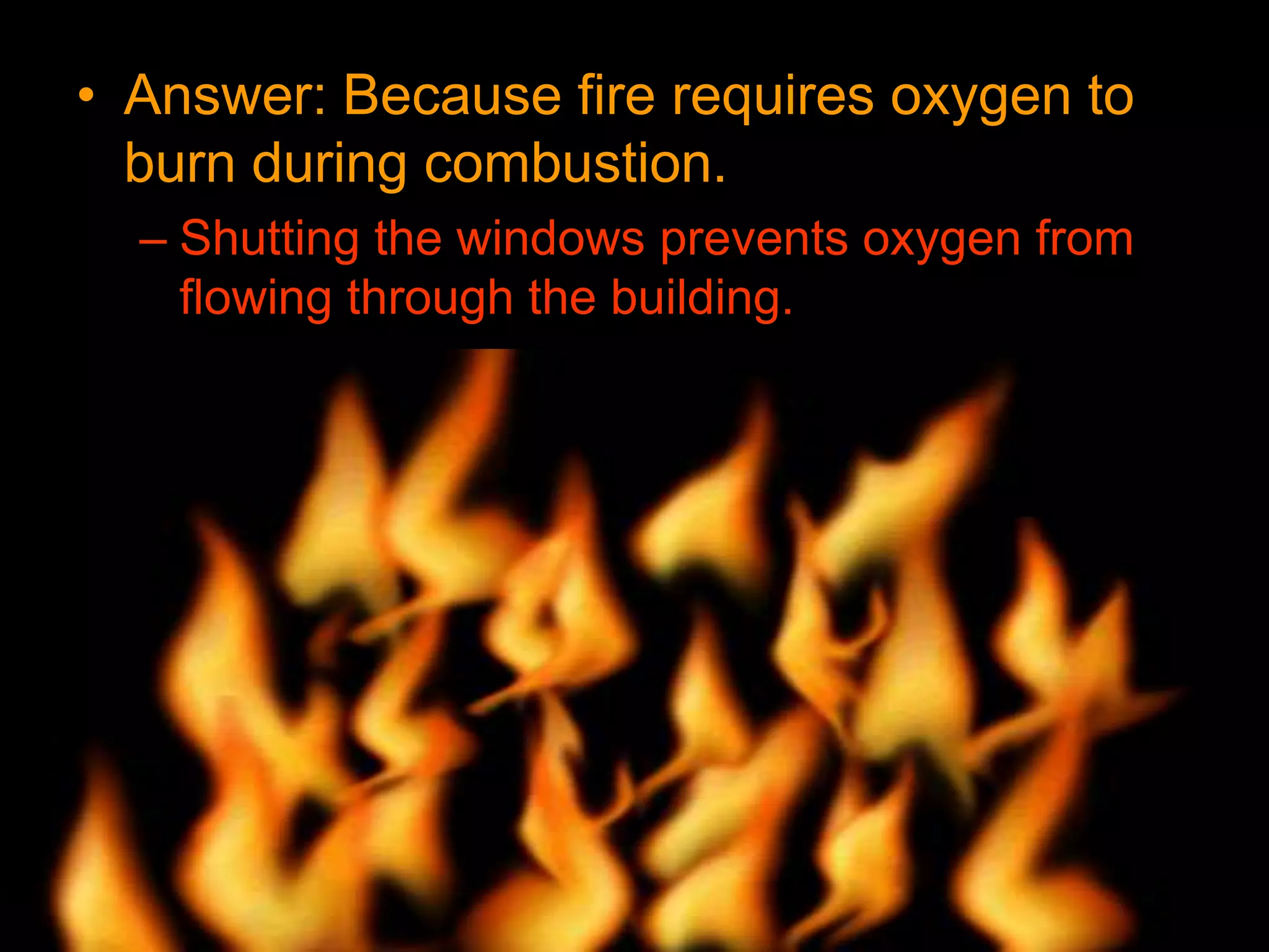 • Answer: Because fire requires oxygen to
burn during combustion.
– Shutting the windows prevents oxygen from
flowing through the building.
 