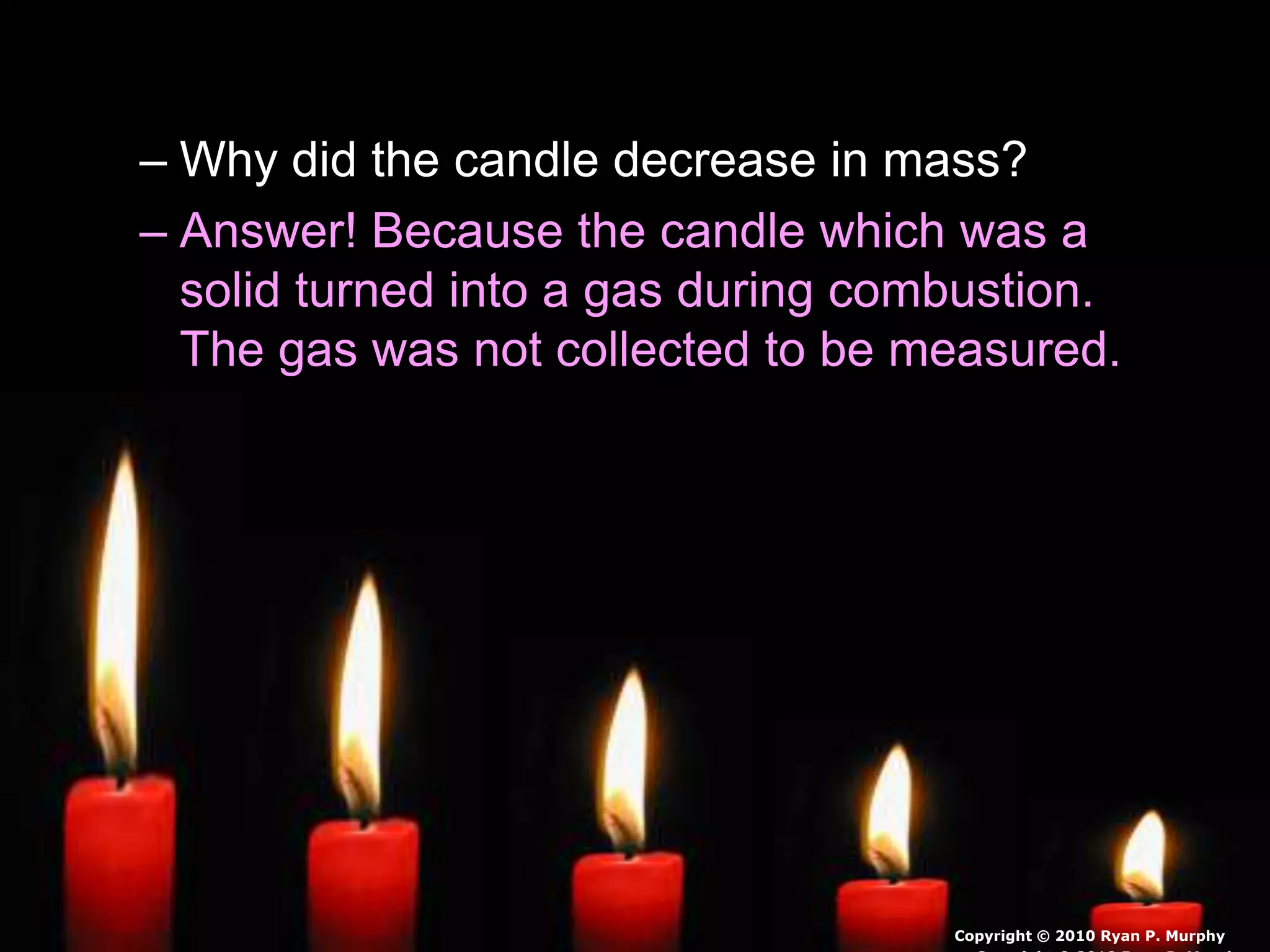 • Questions!
– Why did the candle decrease in mass?
– Answer! Because the candle which was a
solid turned into a gas during combustion.
The gas was not collected to be measured.
Copyright © 2010 Ryan P. Murphy
 