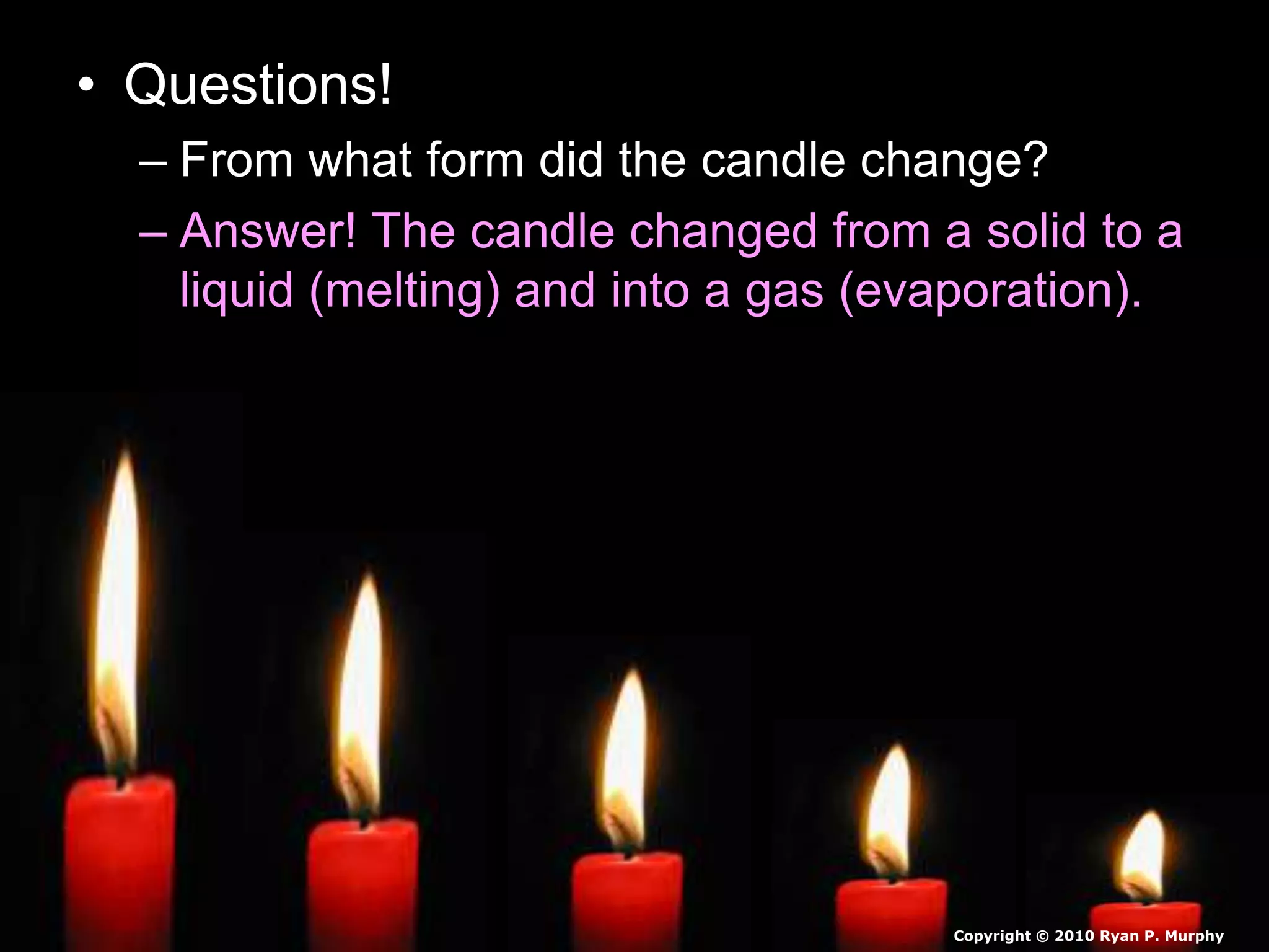 • Questions!
– From what form did the candle change?
– Answer! The candle changed from a solid to a
liquid (melting) and into a gas (evaporation).
Copyright © 2010 Ryan P. Murphy
 