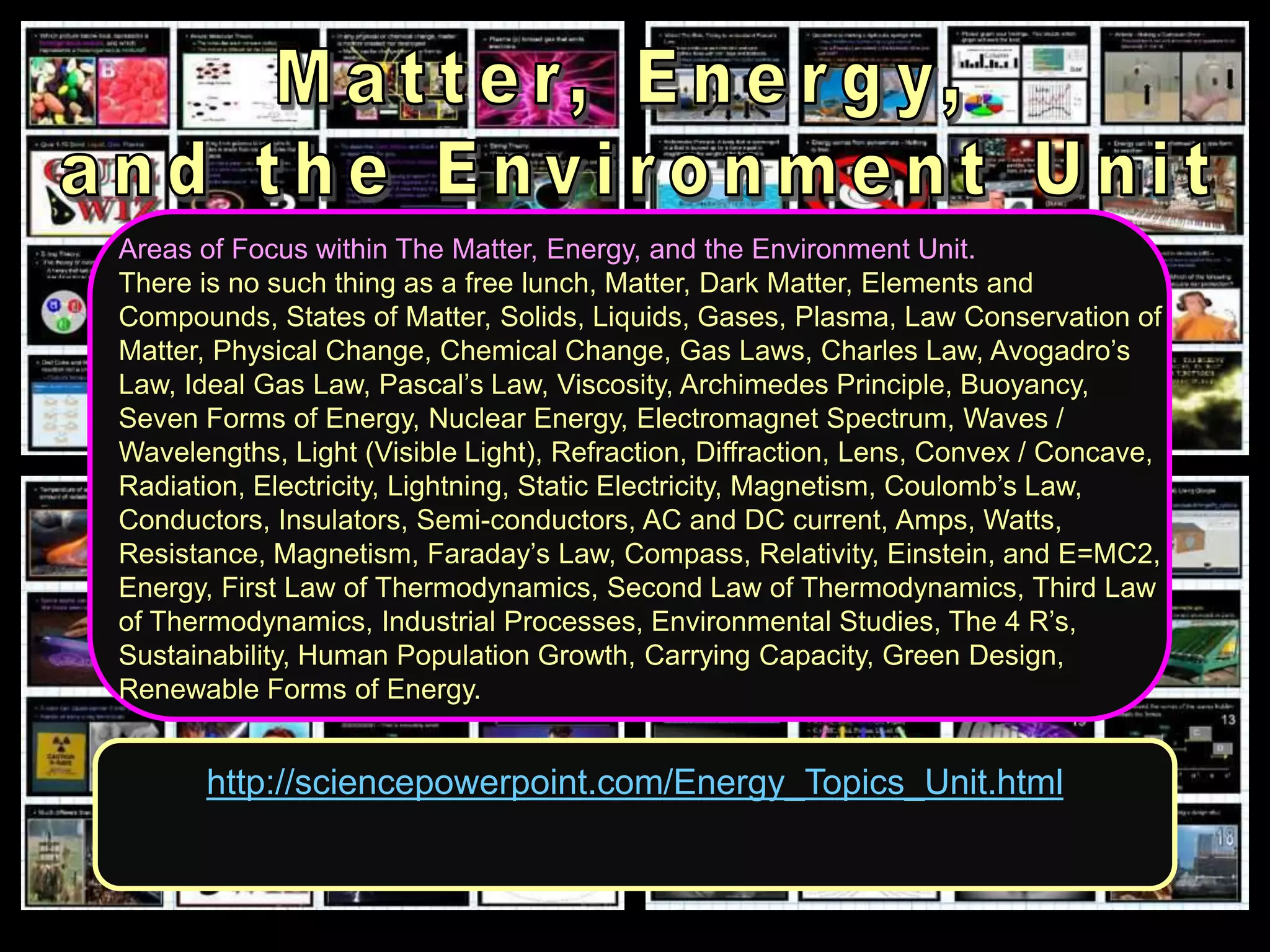 http://sciencepowerpoint.com/Energy_Topics_Unit.html
Areas of Focus within The Matter, Energy, and the Environment Unit.
There is no such thing as a free lunch, Matter, Dark Matter, Elements and
Compounds, States of Matter, Solids, Liquids, Gases, Plasma, Law Conservation of
Matter, Physical Change, Chemical Change, Gas Laws, Charles Law, Avogadro’s
Law, Ideal Gas Law, Pascal’s Law, Viscosity, Archimedes Principle, Buoyancy,
Seven Forms of Energy, Nuclear Energy, Electromagnet Spectrum, Waves /
Wavelengths, Light (Visible Light), Refraction, Diffraction, Lens, Convex / Concave,
Radiation, Electricity, Lightning, Static Electricity, Magnetism, Coulomb’s Law,
Conductors, Insulators, Semi-conductors, AC and DC current, Amps, Watts,
Resistance, Magnetism, Faraday’s Law, Compass, Relativity, Einstein, and E=MC2,
Energy, First Law of Thermodynamics, Second Law of Thermodynamics, Third Law
of Thermodynamics, Industrial Processes, Environmental Studies, The 4 R’s,
Sustainability, Human Population Growth, Carrying Capacity, Green Design,
Renewable Forms of Energy.
 
