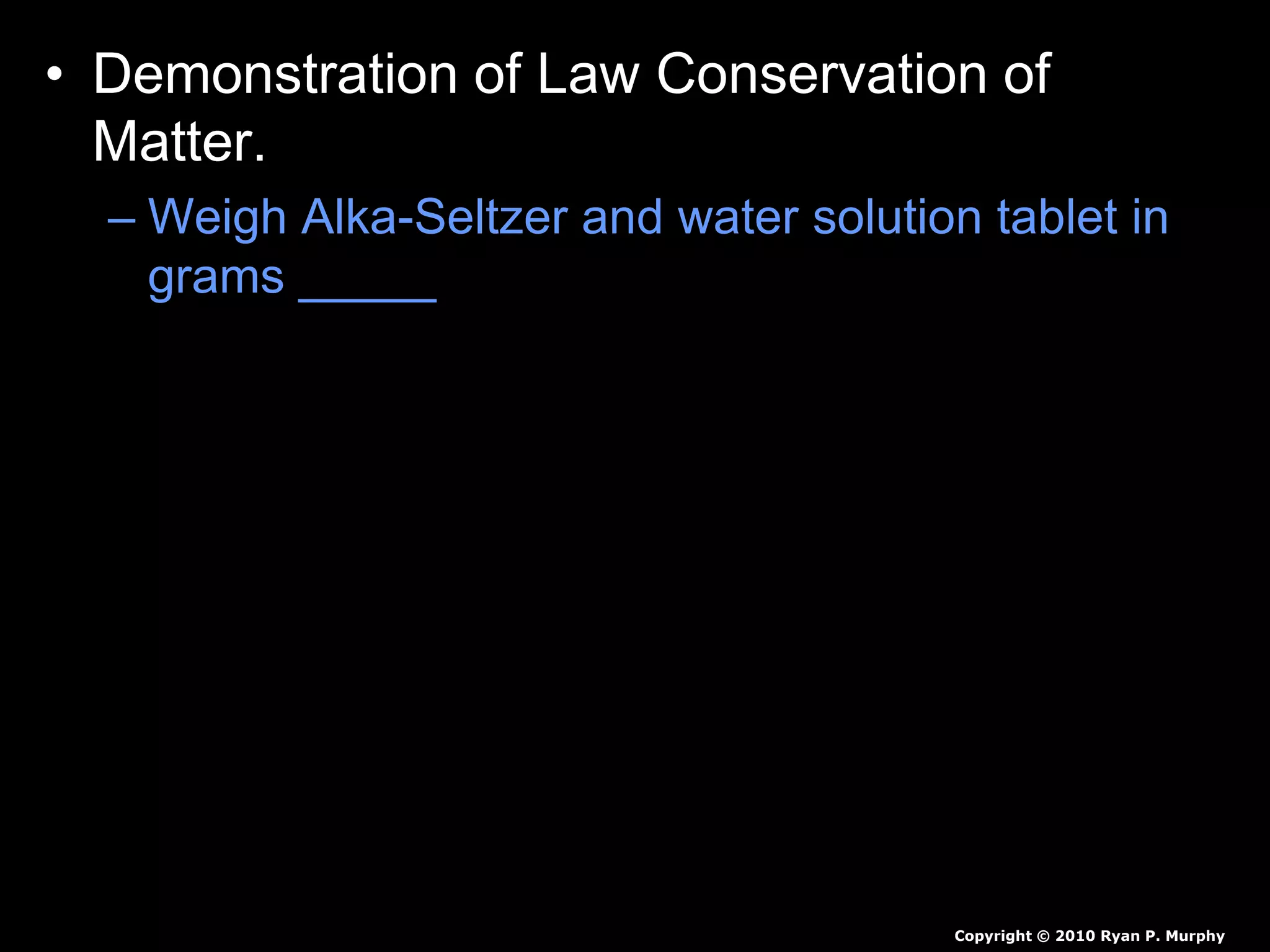 • Demonstration of Law Conservation of
Matter.
– Weigh Alka-Seltzer and water solution tablet in
grams _____
– Weigh 100 ml of water in grams ______
– Pour water into large zip-lock bag.
• Predict the mass if we add Alka-Seltzer to the water
bag and immediately seal the bag.
• Predict the mass if we add Alka-Seltzer to the water
bag and don’t seal the bag.
Copyright © 2010 Ryan P. Murphy
 