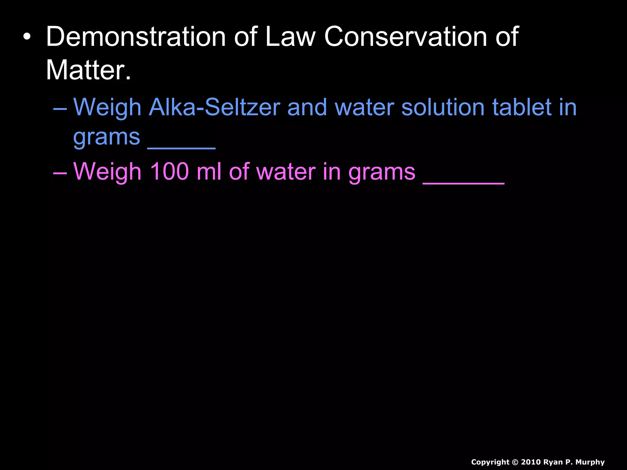 • Demonstration of Law Conservation of
Matter.
– Weigh Alka-Seltzer and water solution tablet in
grams _____
– Weigh 100 ml of water in grams ______
– Pour water into large zip-lock bag.
• Predict the mass if we add Alka-Seltzer to the water
bag and immediately seal the bag.
• Predict the mass if we add Alka-Seltzer to the water
bag and don’t seal the bag.
Copyright © 2010 Ryan P. Murphy
 