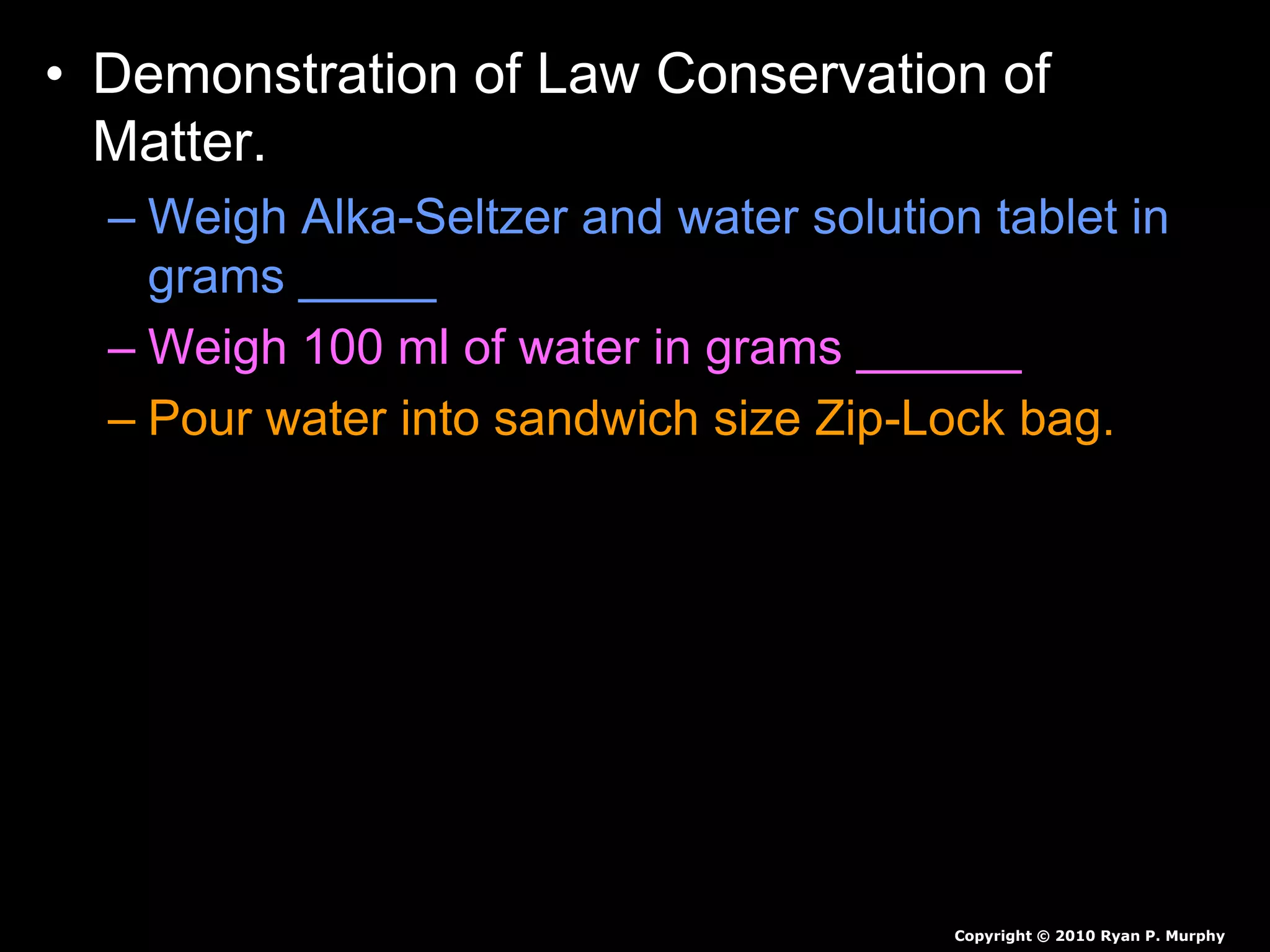 • Demonstration of Law Conservation of
Matter.
– Weigh Alka-Seltzer and water solution tablet in
grams _____
– Weigh 100 ml of water in grams ______
– Pour water into sandwich size Zip-Lock bag.
• Predict the mass if we add Alka-Seltzer to the water
bag and immediately seal the bag.
• Predict the mass if we add Alka-Seltzer to the water
bag and don’t seal the bag.
Copyright © 2010 Ryan P. Murphy
 