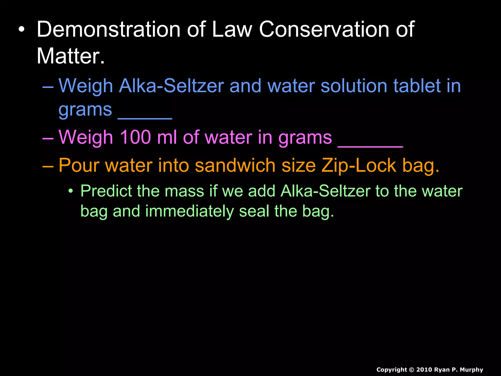 • Demonstration of Law Conservation of
Matter.
– Weigh Alka-Seltzer and water solution tablet in
grams _____
– Weigh 100 ml of water in grams ______
– Pour water into sandwich size Zip-Lock bag.
• Predict the mass if we add Alka-Seltzer to the water
bag and immediately seal the bag.
• Predict the mass if we add Alka-Seltzer to the water
bag and don’t seal the bag.
Copyright © 2010 Ryan P. Murphy
 