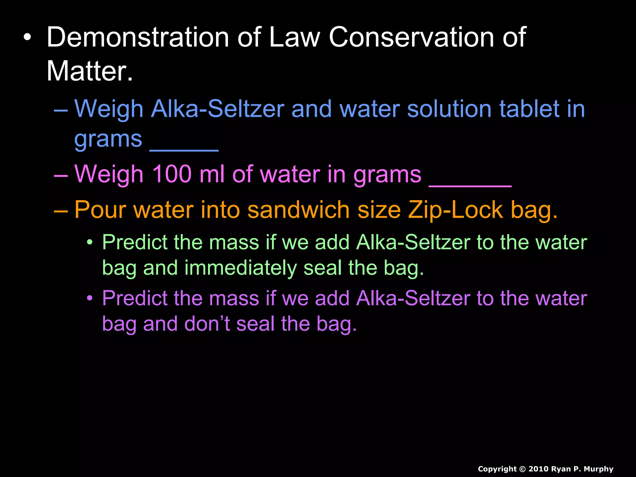 • Demonstration of Law Conservation of
Matter.
– Weigh Alka-Seltzer and water solution tablet in
grams _____
– Weigh 100 ml of water in grams ______
– Pour water into sandwich size Zip-Lock bag.
• Predict the mass if we add Alka-Seltzer to the water
bag and immediately seal the bag.
• Predict the mass if we add Alka-Seltzer to the water
bag and don’t seal the bag.
Copyright © 2010 Ryan P. Murphy
 
