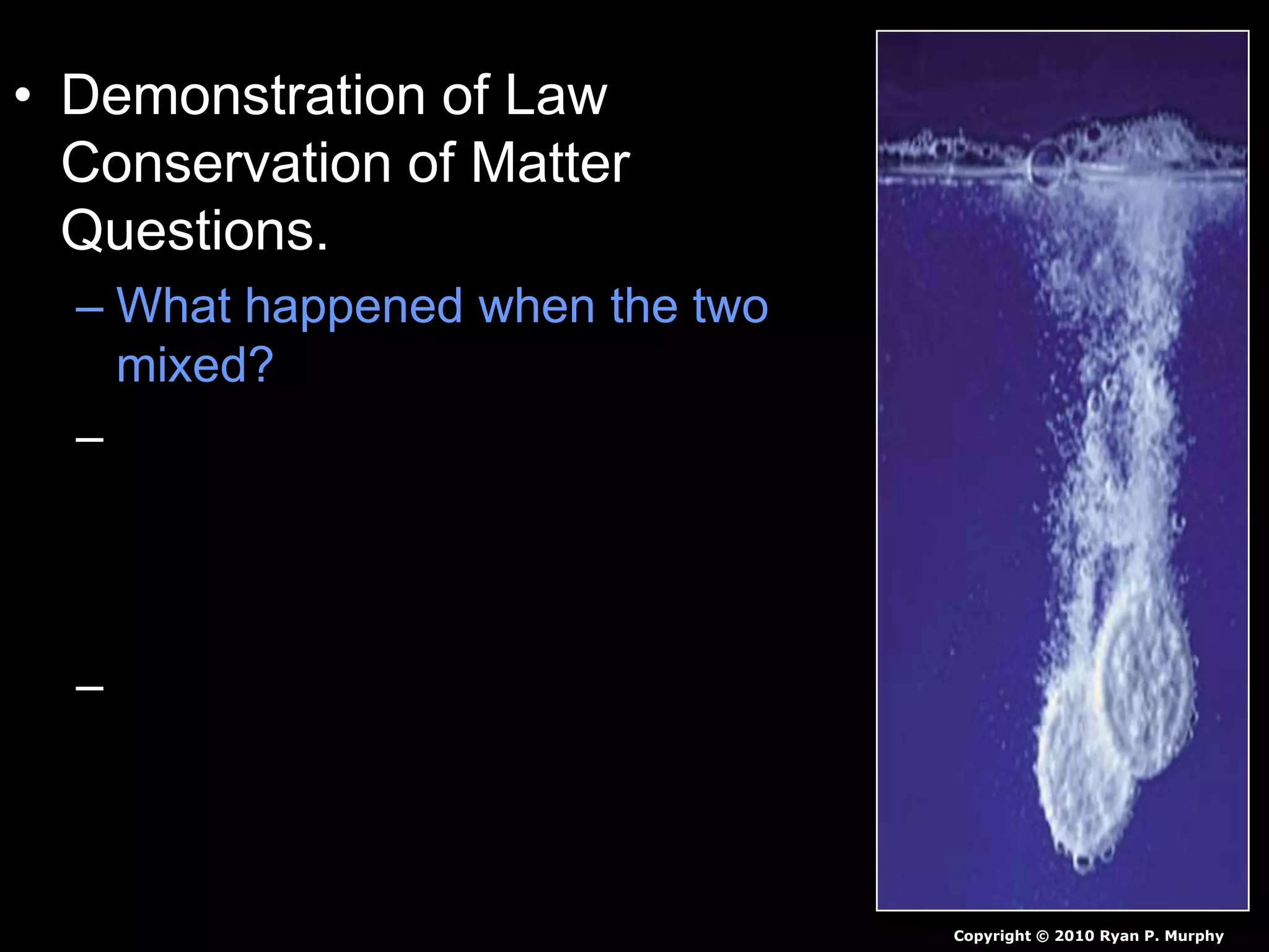 • Demonstration of Law
Conservation of Matter
Questions.
– What happened when the two
mixed?
– Why was the weight of the
water and tablet combined in
the sealed bag the same as
them separate?
– Why did unsealing the bag
decrease the weight of the two
together.
Copyright © 2010 Ryan P. Murphy
 