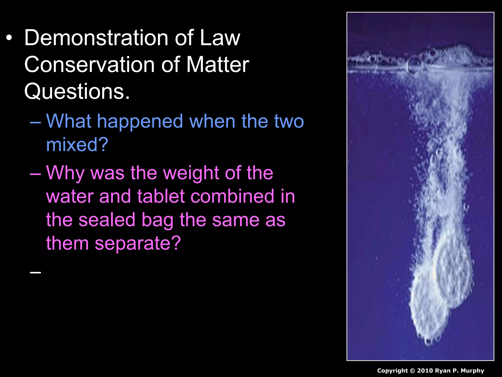 • Demonstration of Law
Conservation of Matter
Questions.
– What happened when the two
mixed?
– Why was the weight of the
water and tablet combined in
the sealed bag the same as
them separate?
– Why did unsealing the bag
decrease the weight of the two
together.
Copyright © 2010 Ryan P. Murphy
 
