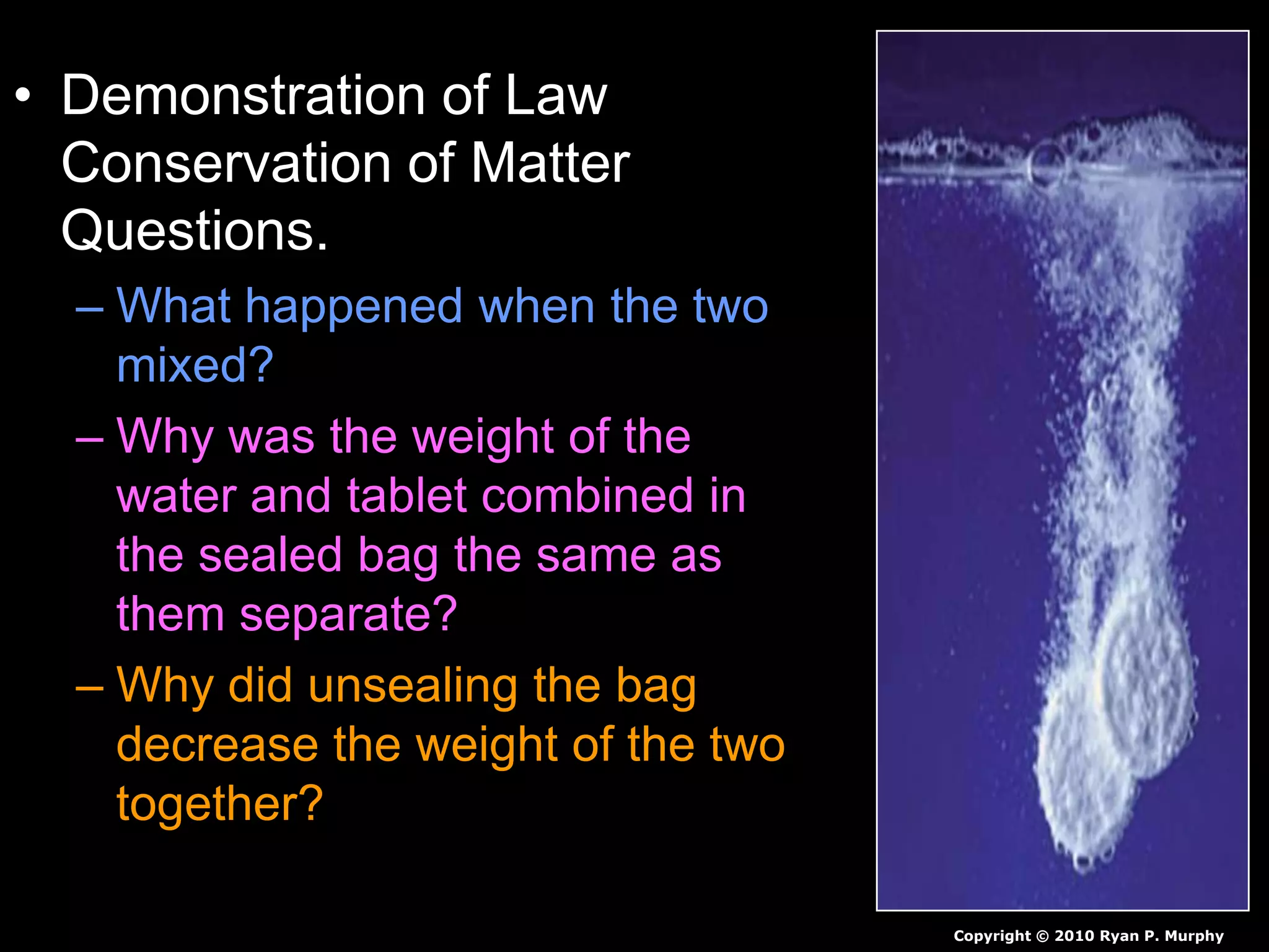 • Demonstration of Law
Conservation of Matter
Questions.
– What happened when the two
mixed?
– Why was the weight of the
water and tablet combined in
the sealed bag the same as
them separate?
– Why did unsealing the bag
decrease the weight of the two
together?
Copyright © 2010 Ryan P. Murphy
 