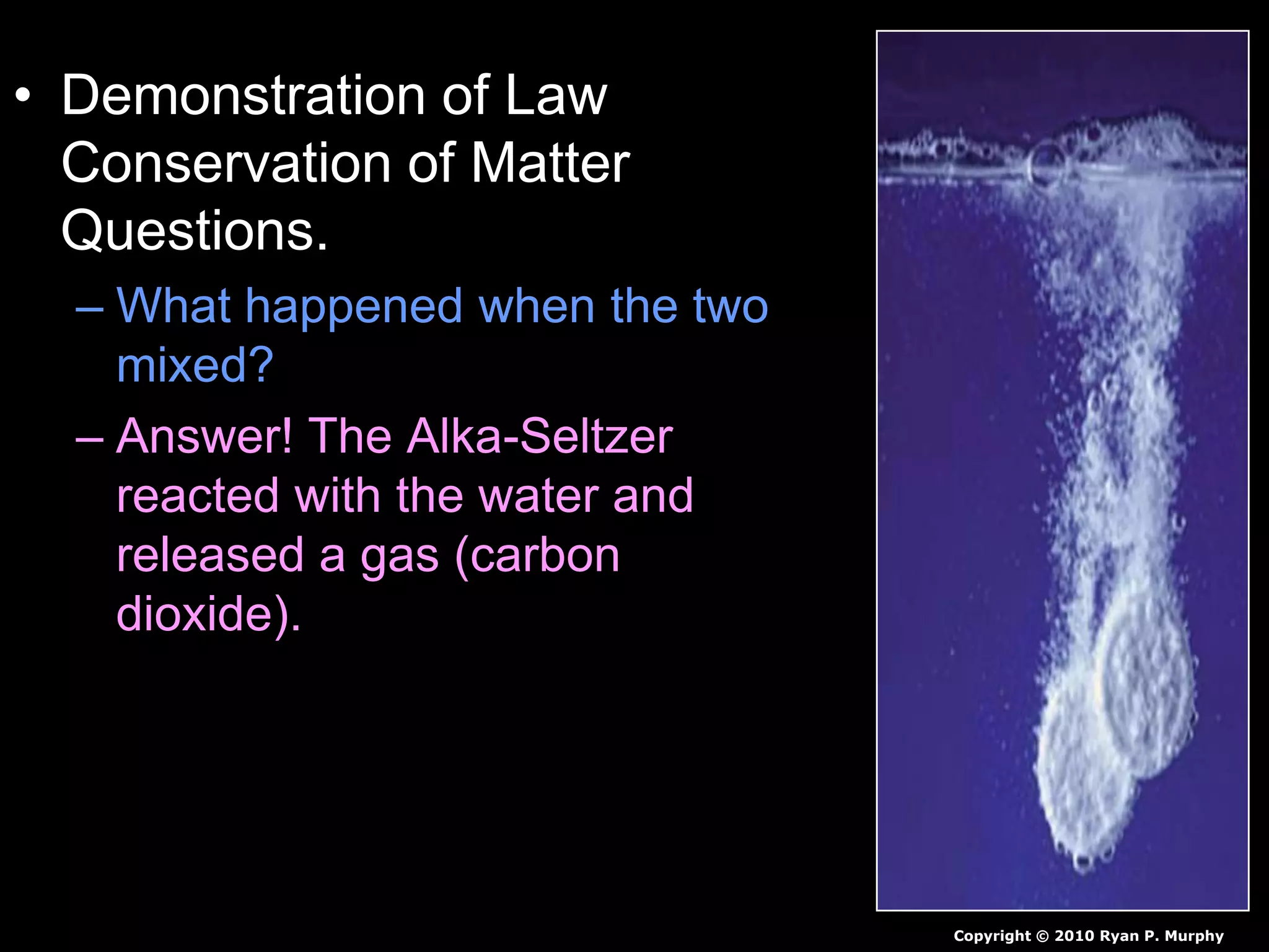 • Demonstration of Law
Conservation of Matter
Questions.
– What happened when the two
mixed?
– Answer! The Alka-Seltzer
reacted with the water and
released a gas (carbon
dioxide).
Copyright © 2010 Ryan P. Murphy
 