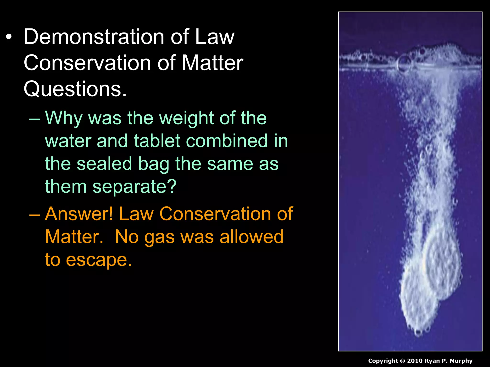• Demonstration of Law
Conservation of Matter
Questions.
– Why was the weight of the
water and tablet combined in
the sealed bag the same as
them separate?
– Answer! Law Conservation of
Matter. No gas was allowed
to escape.
Copyright © 2010 Ryan P. Murphy
 