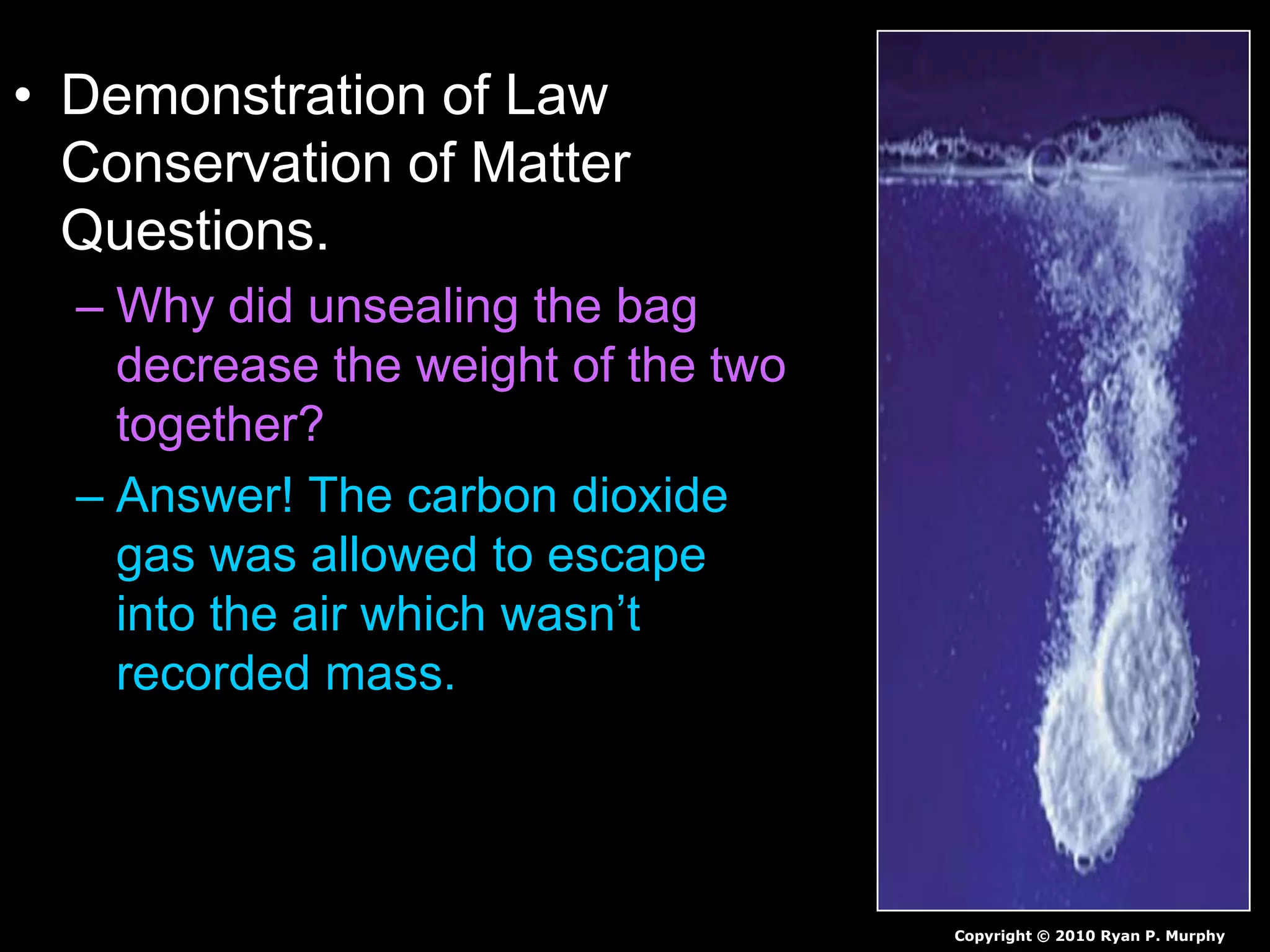 • Demonstration of Law
Conservation of Matter
Questions.
– Why did unsealing the bag
decrease the weight of the two
together?
– Answer! The carbon dioxide
gas was allowed to escape
into the air which wasn’t
recorded mass.
Copyright © 2010 Ryan P. Murphy
 