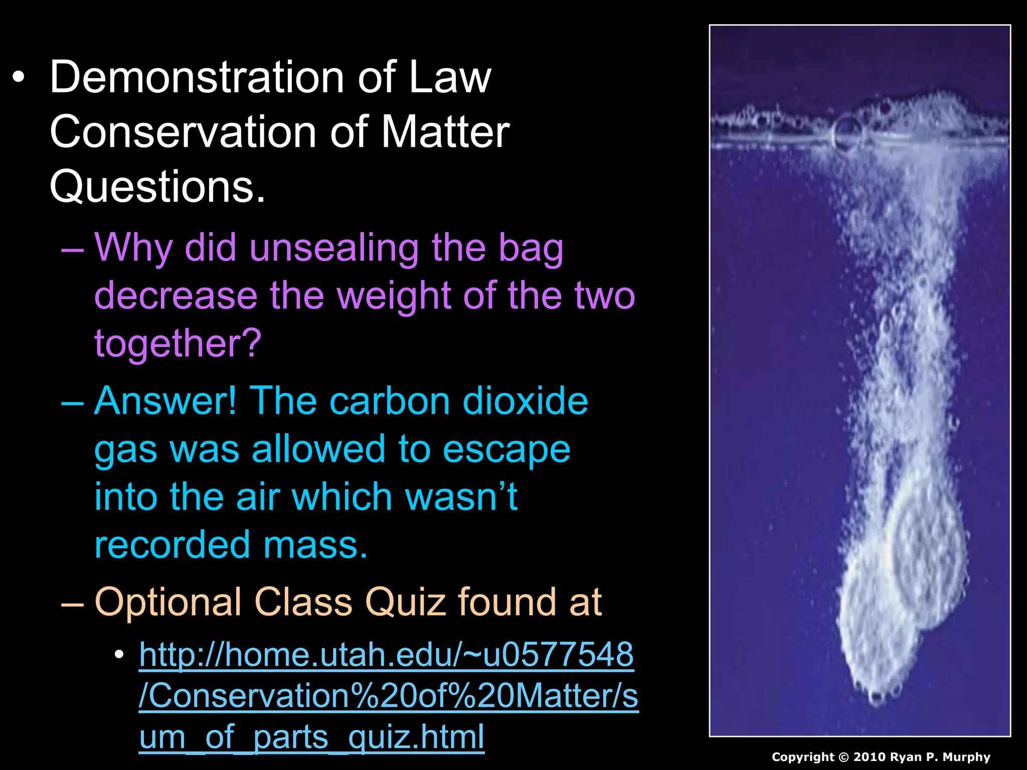 • Demonstration of Law
Conservation of Matter
Questions.
– Why did unsealing the bag
decrease the weight of the two
together?
– Answer! The carbon dioxide
gas was allowed to escape
into the air which wasn’t
recorded mass.
– Optional Class Quiz found at
• http://home.utah.edu/~u0577548
/Conservation%20of%20Matter/s
um_of_parts_quiz.html Copyright © 2010 Ryan P. Murphy
 