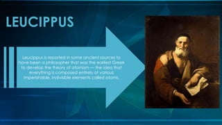 LEUCIPPUS
Leucippus is reported in some ancient sources to
have been a philosopher that was the earliest Greek
to develop the theory of atomism — the idea that
everything is composed entirely of various
imperishable, indivisible elements called atoms.
 