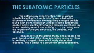 The cathode ray experiments in 1897 of various
scientist including Sir Joseph John Thomson led to the
discovery of the electron, the negatively charged particle
found in an atom. When high voltage electric current was
applied across electrically charged plates in a cathode ray
tube containing a small amount of gas, a ray coming from
the negatively charged electrode, the cathode, was
observed.
Thomson revised the atomic theory and proposed the
raisin bread model of the atom. According to him, an atom
is positively charged sphere with loosely embedded
electrons. This is similar to a bread with embedded raisins.
THE SUBATOMIC PARTICLES
 