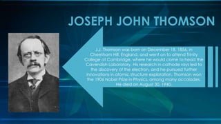 JOSEPH JOHN THOMSON
J.J. Thomson was born on December 18, 1856, in
Cheetham Hill, England, and went on to attend Trinity
College at Cambridge, where he would come to head the
Cavendish Laboratory. His research in cathode rays led to
the discovery of the electron, and he pursued further
innovations in atomic structure exploration. Thomson won
the 1906 Nobel Prize in Physics, among many accolades.
He died on August 30, 1940.
 