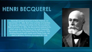 HENRI BECQUEREL
Henri Becquerel was born in Paris, France, on
December 15, 1852. Born into a family of scientists,
Becquerel followed his father into the academic
field of physics. In 1896, he discovered radioactivity,
which was to be the focus of his work thereafter.
Becquerel won the Nobel Prize for Physics in 1903,
sharing the prize with Marie and Pierre Curie. He
died in Brittany, France, on August 25, 1908.
 