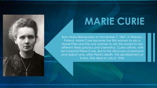 Born Maria Sklodowska on November 7, 1867, in Warsaw,
Poland, Marie Curie became the first woman to win a
Nobel Prize and the only woman to win the award in two
different fields (physics and chemistry). Curie's efforts, with
her husband Pierre Curie, led to the discovery of polonium
and radium and, after Pierre's death, the development of
X-rays. She died on July 4, 1934.
MARIE CURIE
 