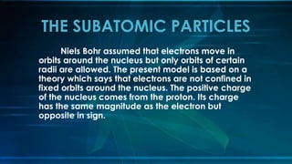 Niels Bohr assumed that electrons move in
orbits around the nucleus but only orbits of certain
radii are allowed. The present model is based on a
theory which says that electrons are not confined in
fixed orbits around the nucleus. The positive charge
of the nucleus comes from the proton. Its charge
has the same magnitude as the electron but
opposite in sign.
THE SUBATOMIC PARTICLES
 