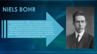 NIELS BOHR
Born on October 7, 1885, in Copenhagen, Denmark,
Niels Bohr went on to become an accomplished
physicist who came up with a revolutionary theory on
atomic structures and radiation emission. He won the
1922 Nobel Prize in physics for his ideas and years later,
after working on the Manhattan Project in the United
States, called for responsible and peaceful applications
of atomic energy across the world.
 