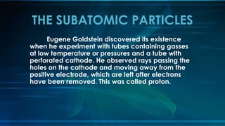 Eugene Goldstein discovered its existence
when he experiment with tubes containing gasses
at low temperature or pressures and a tube with
perforated cathode. He observed rays passing the
holes on the cathode and moving away from the
positive electrode, which are left after electrons
have been removed. This was called proton.
THE SUBATOMIC PARTICLES
 