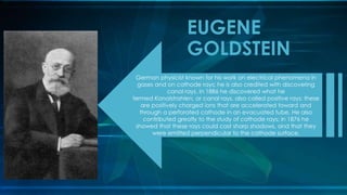 German physicist known for his work on electrical phenomena in
gases and on cathode rays; he is also credited with discovering
canal rays. In 1886 he discovered what he
termed Kanalstrahlen, or canal rays, also called positive rays; these
are positively charged ions that are accelerated toward and
through a perforated cathode in an evacuated tube. He also
contributed greatly to the study of cathode rays; in 1876 he
showed that these rays could cast sharp shadows, and that they
were emitted perpendicular to the cathode surface.
EUGENE
GOLDSTEIN
 
