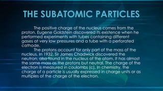 The positive charge of the nucleus comes from the
proton. Eugene Goldstein discovered its existence when he
performed experiments with tubes containing different
gases at very low pressures and a tube with a perforated
cathode.
The protons account for only part of the mass of the
nucleus. In 1932, Sir James Chadwick discovered the
neutron, also found in the nucleus of the atom. It has almost
the same mass as the protons but neutral. The charge of the
electron is measured in coulombs (c). In chemistry, the
charge of a particle is usually expressed in charge units or as
multiples of the charge of the electron.
THE SUBATOMIC PARTICLES
 