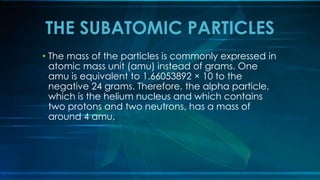 THE SUBATOMIC PARTICLES
• The mass of the particles is commonly expressed in
atomic mass unit (amu) instead of grams. One
amu is equivalent to 1.66053892 × 10 to the
negative 24 grams. Therefore, the alpha particle,
which is the helium nucleus and which contains
two protons and two neutrons, has a mass of
around 4 amu.
 