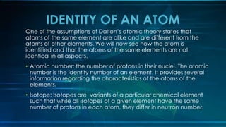 One of the assumptions of Dalton’s atomic theory states that
atoms of the same element are alike and are different from the
atoms of other elements. We will now see how the atom is
identified and that the atoms of the same elements are not
identical in all aspects.
• Atomic number: the number of protons in their nuclei. The atomic
number is the identity number of an element. It provides several
information regarding the characteristics of the atoms of the
elements.
• Isotope: Isotopes are variants of a particular chemical element
such that while all isotopes of a given element have the same
number of protons in each atom, they differ in neutron number.
IDENTITY OF AN ATOM
 