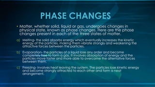 • Matter, whether solid, liquid or gas, undergoes changes in
physical state, known as phase changes. Here are the phase
changes present in each of the three states of matter.
a) Melting- the solid absorbs energy which eventually increases the kinetic
energy of the particles, making them vibrate strongly and weakening the
attractive forces between the particles.
b) Evaporation- the particles of a liquid lose any order and become
completely free to form a gas. It involves absorption of energy and the
particles move faster and more able to overcome the alternative forces
between them.
c) Freezing- involves heat leaving the system. The particles lose kinetic energy
and become strongly attracted to each other and form a neat
arrangement.
PHASE CHANGES
 