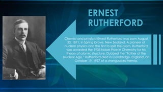 Chemist and physicist Ernest Rutherford was born August
30, 1871, in Spring Grove, New Zealand. A pioneer of
nuclear physics and the first to split the atom, Rutherford
was awarded the 1908 Nobel Prize in Chemistry for his
theory of atomic structure. Dubbed the “Father of the
Nuclear Age,” Rutherford died in Cambridge, England, on
October 19, 1937 of a strangulated hernia.
ERNEST
RUTHERFORD
 