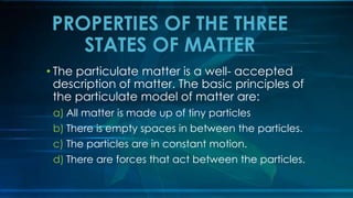• The particulate matter is a well- accepted
description of matter. The basic principles of
the particulate model of matter are:
a) All matter is made up of tiny particles
b) There is empty spaces in between the particles.
c) The particles are in constant motion.
d) There are forces that act between the particles.
PROPERTIES OF THE THREE
STATES OF MATTER
 