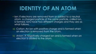 • Ion: If electrons are removed from or added to a neutral
atom, a charged particle of the same particle, called ion,
is formed. Ions have two different charges and they are as
what follows.
a) Cation: An ion with positive charge and is formed when
an electron is removed from the atom.
b) Anion: A negatively charged ion and is formed when an
electron is added to the atom.
IDENTITY OF AN ATOM
 