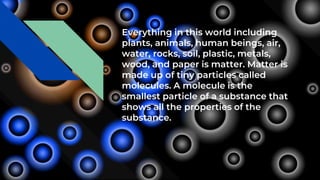 Everything in this world including
plants, animals, human beings, air,
water, rocks, soil, plastic, metals,
wood, and paper is matter. Matter is
made up of tiny particles called
molecules. A molecule is the
smallest particle of a substance that
shows all the properties of the
substance.
 
