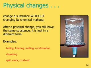 Physical changes . . .
change a substance WITHOUT
changing its chemical makeup.

After a physical change, you still have
the same substance, it is just in a
different form.

Examples:

  boiling, freezing, melting, condensation

  dissolving

  split, crack, crush etc
                                             12
 