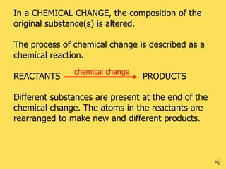 In a CHEMICAL CHANGE, the composition of the
original substance(s) is altered.

The process of chemical change is described as a
chemical reaction.
               chemical change
REACTANTS                        PRODUCTS

Different substances are present at the end of the
chemical change. The atoms in the reactants are
rearranged to make new and different products.



                                                     16
 