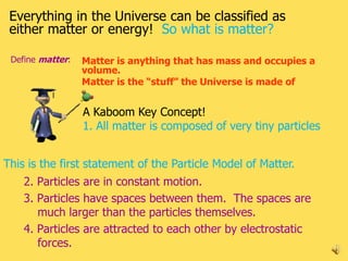 Everything in the Universe can be classified as
 either matter or energy! So what is matter?

 Define matter:   Matter is anything that has mass and occupies a
                  volume.
                  Matter is the “stuff” the Universe is made of


                  A Kaboom Key Concept!
                  1. All matter is composed of very tiny particles


This is the first statement of the Particle Model of Matter.
    2. Particles are in constant motion.
    3. Particles have spaces between them. The spaces are
       much larger than the particles themselves.
    4. Particles are attracted to each other by electrostatic
       forces.                                                       2
 