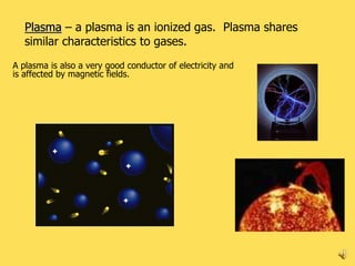 Plasma – a plasma is an ionized gas. Plasma shares
   similar characteristics to gases.
A plasma is also a very good conductor of electricity and
is affected by magnetic fields.




                                                            9
 