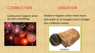 COMBUSTION OXIDATION
Combustion happens when
we burn something.
Oxidation happens when metal reacts
with water or air (oxygen) and it changes
into a different matter.
 