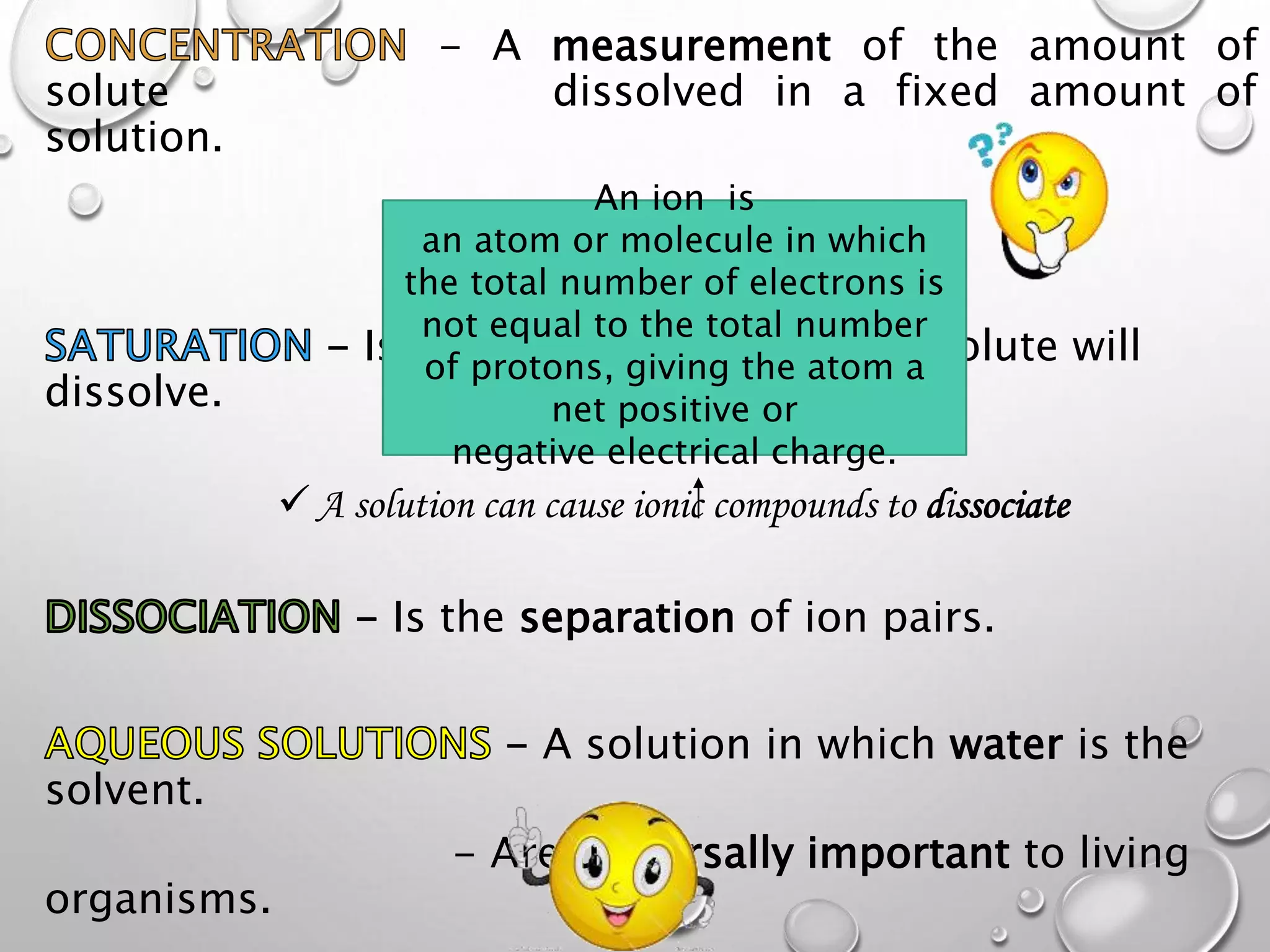 - A measurement of the amount of
solute dissolved in a fixed amount of
solution.
 Solutions can become saturated
- Is the point where no more solute will
dissolve.
 A solution can cause ionic compounds to dissociate
- Is the separation of ion pairs.
- A solution in which water is the
solvent.
- Are universally important to living
organisms.
An ion is
an atom or molecule in which
the total number of electrons is
not equal to the total number
of protons, giving the atom a
net positive or
negative electrical charge.
 