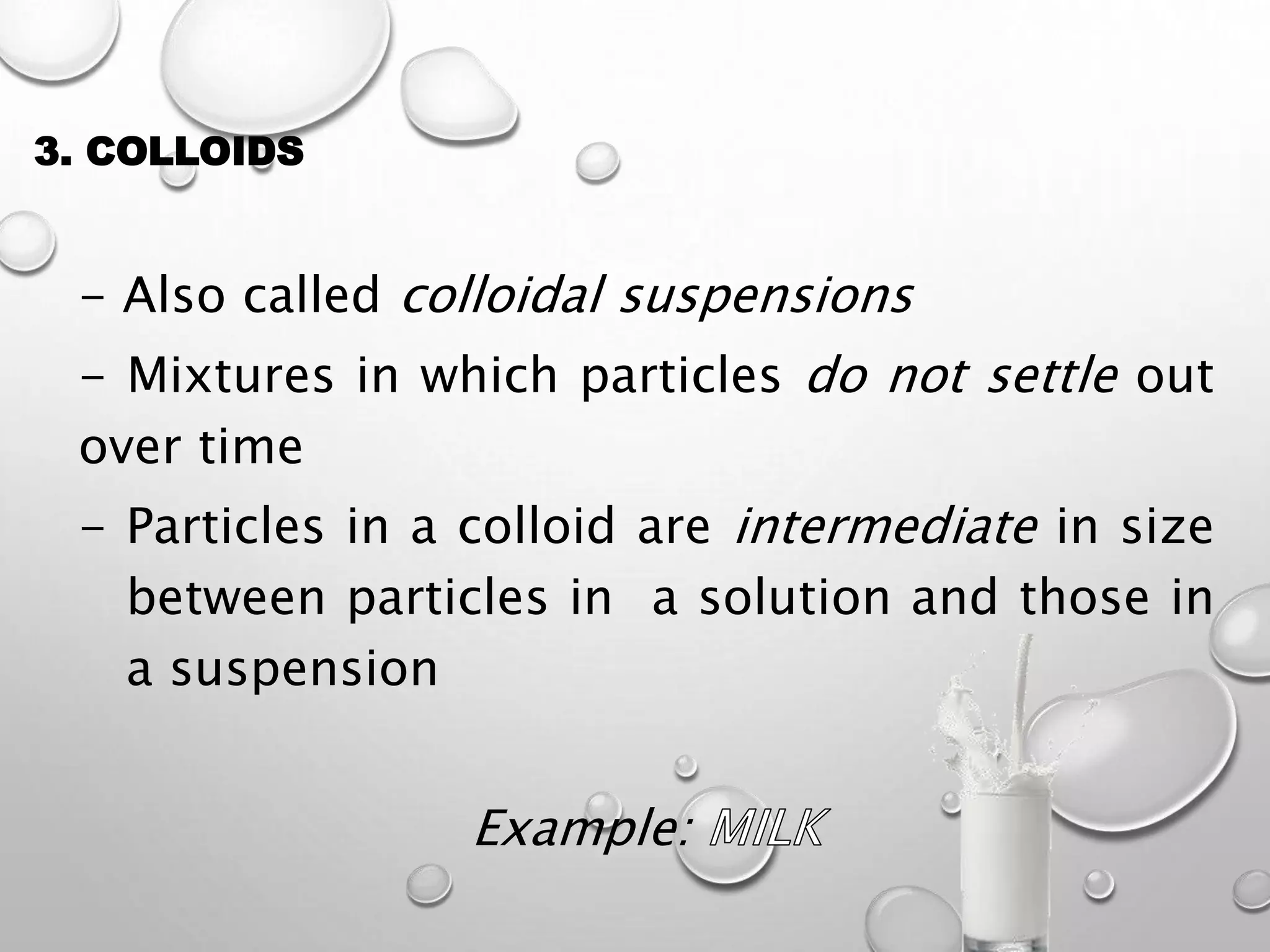 3. COLLOIDS
- Also called colloidal suspensions
- Mixtures in which particles do not settle out
over time
- Particles in a colloid are intermediate in size
between particles in a solution and those in
a suspension
Example:
 
