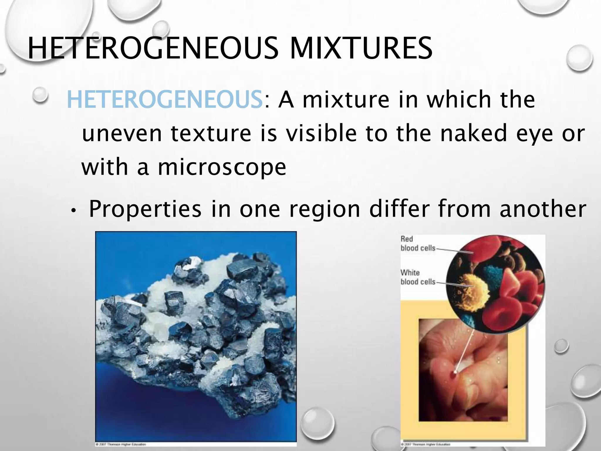 HETEROGENEOUS MIXTURES
HETEROGENEOUS: A mixture in which the
uneven texture is visible to the naked eye or
with a microscope
• Properties in one region differ from another
 