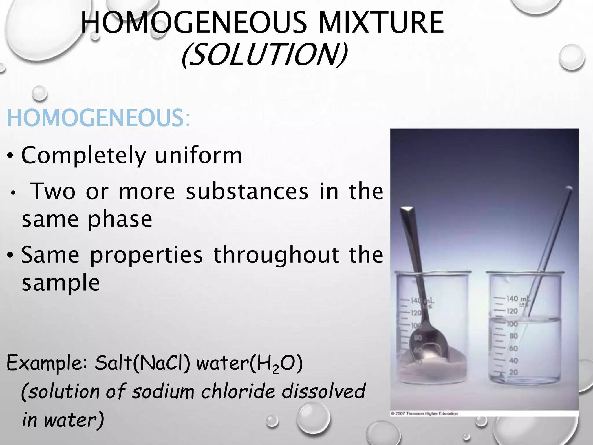 HOMOGENEOUS MIXTURE
(SOLUTION)
HOMOGENEOUS:
• Completely uniform
• Two or more substances in the
same phase
• Same properties throughout the
sample
Example: Salt(NaCl) water(H2O)
(solution of sodium chloride dissolved
in water)
 