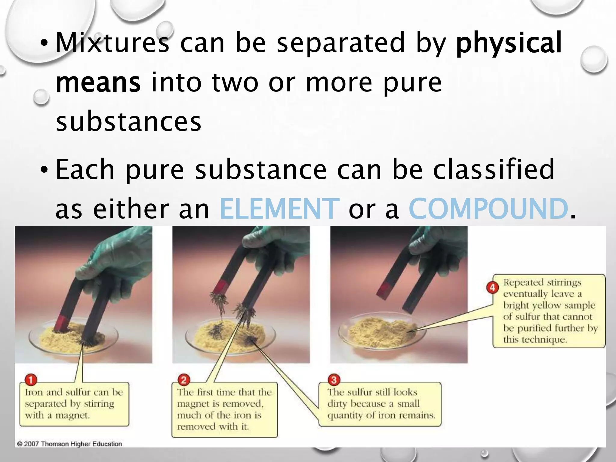 • Mixtures can be separated by physical
means into two or more pure
substances
• Each pure substance can be classified
as either an ELEMENT or a COMPOUND.
 