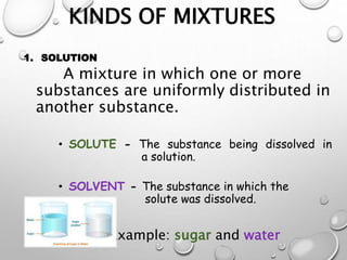 KINDS OF MIXTURES
1. SOLUTION
A mixture in which one or more
substances are uniformly distributed in
another substance.
• SOLUTE - The substance being dissolved in
a solution.
• SOLVENT - The substance in which the
solute was dissolved.
Example: sugar and water
 