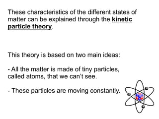 These characteristics of the different states of
matter can be explained through the kinetic
particle theory.
This theory is based on two main ideas:
- All the matter is made of tiny particles,
called atoms, that we can’t see.
- These particles are moving constantly.
Now we are going explain how this theory explains the behaviour of each one of
the states of matter.
 