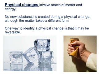 Physical changes involve states of matter and
energy.
No new substance is created during a physical change,
although the matter takes a different form.
One way to identify a physical change is that it may be
reversible.
 