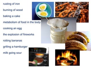rusting of iron
burning of wood
baking a cake
metabolism of food in the body
cooking an egg
the explosion of fireworks
rotting bananas
grilling a hamburger
milk going sour
 